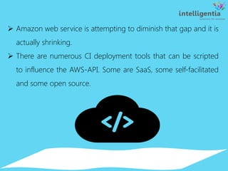  Amazon web service is attempting to diminish that gap and it is
actually shrinking.
 There are numerous CI deployment tools that can be scripted
to influence the AWS-API. Some are SaaS, some self-facilitated
and some open source.
 