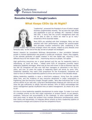 Executive Insight >> Thought Leaders

                What Keeps CEOs Up At Night?
                            “Leadership”, answered the President of one of India’s largest
                            business conglomerates recently. “Do we have the right skills
                            and capabilities to pull our strategy off,” reported a Global
                            500 CEO. “I worry that the current management team will
                            not be able to take us where we need to go to next,”
                            answered a third corporate leader.

                            Most CEO’s are satisfied with their strategies. Many are less
                            satisfied with their performance, despite the positive-speak
                            that pervades investor conference calls. Leadership is the
primary enabler that converts strategic intent into results; indeed as Larry Bossidy once
famously said, “at the end of the day we bet on people not strategies”.

Recent research by consultants McKinsey demonstrates a clear correlation between
growth in market capitalization and growth in profits per employee. Talent, they suggest,
is the ultimate generator of wealth creation in this new digital age, requiring a very
different focus for the modern CEO … maximizing returns on people, not capital.

High performing executives are in great demand and the war for leadership talent is
intensifying; so much we know – indeed some 62% of companies currently report
leadership capability shortages. What may be less well known is that as Boomers age the
top 500 US companies will lose over half their managers to retirement in the next 5
years, and over 10 years the supply of leadership talent will shrink by some 10%.
Leadership capability may reach crisis proportions for the ill-prepared; companies will
need to have an effective leadership pipeline to thrive and survive in the decades ahead.

Adding leadership capability is never a short-term endeavor; hiring from the outside
takes time, and the incidence of new executive derailment in major corporations is
frightening (see the Executive Insight Thought Leader, “Why New Executives Fail” in the
archive section of our web site). Long-term developmental initiatives are vital but will not
close the gap sufficiently to satisfy real-time demand. 54% of CEO’s acknowledge that
senior management spends insufficient time on talent management. So what’s he or she
to do?

It’s time to move leadership capability development to center stage. To make it as much
of a strategic priority as the next major acquisition or product launch; to put passion,
emphasis, resources and accountability to the challenge; to solve systemically rather
than piece-meal; to attack the problem from multiple dimensions simultaneously rather
than slowly and sequentially; to integrate efforts smartly so that a leadership pipeline of
consequence emerges and sustains to fuel the competitive future.




                                        Copyright (c) 2007. Charlesmore Partners International. All Rights Reserved.



 connect@charlesmore.com             +1 215.353.6472                             www.charlesmore.com
 