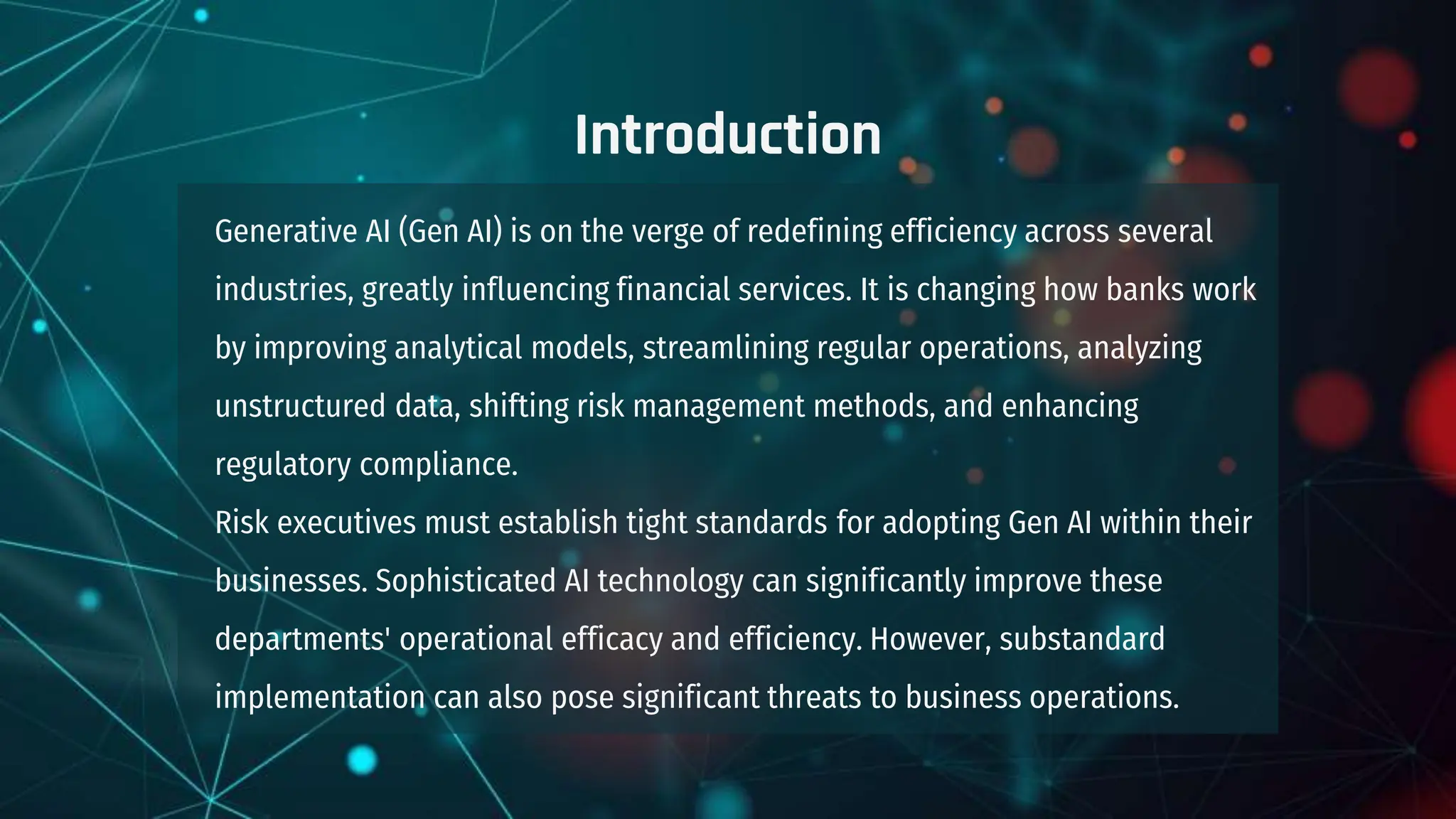 Introduction
Generative AI (Gen AI) is on the verge of redefining efficiency across several
industries, greatly influencing financial services. It is changing how banks work
by improving analytical models, streamlining regular operations, analyzing
unstructured data, shifting risk management methods, and enhancing
regulatory compliance.
Risk executives must establish tight standards for adopting Gen AI within their
businesses. Sophisticated AI technology can significantly improve these
departments' operational efficacy and efficiency. However, substandard
implementation can also pose significant threats to business operations.
 