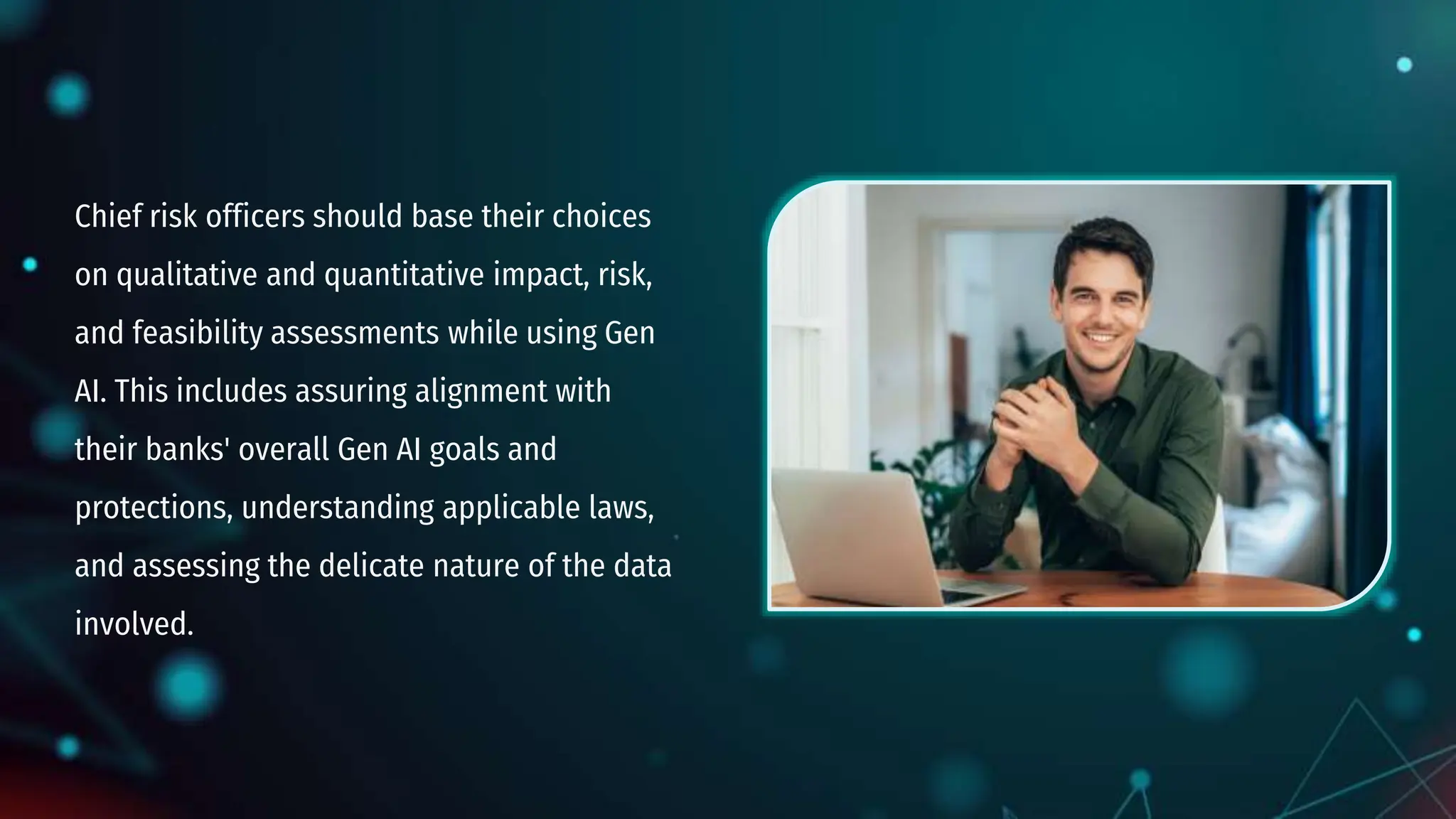 Chief risk officers should base their choices
on qualitative and quantitative impact, risk,
and feasibility assessments while using Gen
AI. This includes assuring alignment with
their banks' overall Gen AI goals and
protections, understanding applicable laws,
and assessing the delicate nature of the data
involved.
 