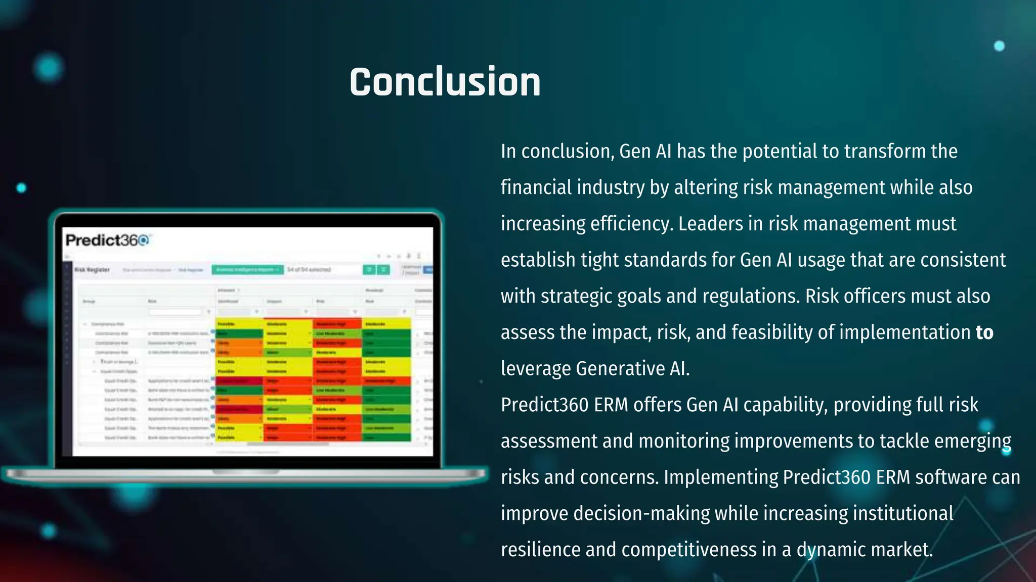 Conclusion
In conclusion, Gen AI has the potential to transform the
financial industry by altering risk management while also
increasing efficiency. Leaders in risk management must
establish tight standards for Gen AI usage that are consistent
with strategic goals and regulations. Risk officers must also
assess the impact, risk, and feasibility of implementation to
leverage Generative AI.
Predict360 ERM offers Gen AI capability, providing full risk
assessment and monitoring improvements to tackle emerging
risks and concerns. Implementing Predict360 ERM software can
improve decision-making while increasing institutional
resilience and competitiveness in a dynamic market.
 