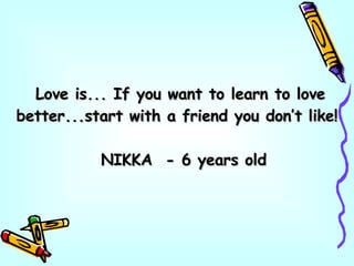 Love is... If you want to learn to love better...start with a friend you don’t like! NIKKA  - 6 years old 