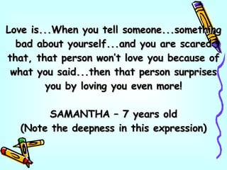 Love is...When you tell someone...something bad about yourself...and you are scared that, that person won’t love you because of what you said...then that person surprises you by loving you even more! SAMANTHA – 7 years old (Note the deepness in this expression) 