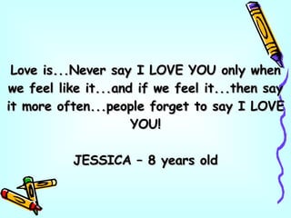 Love is...Never say I LOVE YOU only when we feel like it...and if we feel it...then say it more often...people forget to say I LOVE YOU! JESSICA – 8 years old 