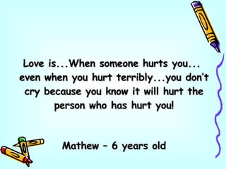 Love is...When someone hurts you...  even when you hurt terribly...you don’t cry because you know it will hurt the person who has hurt you! Mathew – 6 years old 