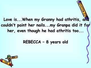 Love is...When my Granny had athritis, and couldn’t paint her nails...my Granpa did it for her, even though he had athritis too... REBECCA – 8 years old 