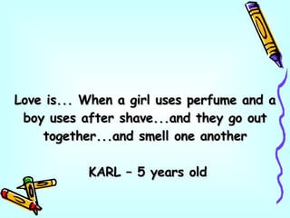Love is... When a girl uses perfume and a boy uses after shave...and they go out together...and smell one another KARL – 5 years old 