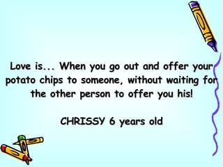 Love is... When you go out and offer your potato chips to someone, without waiting for the other person to offer you his! CHRISSY 6 years old 