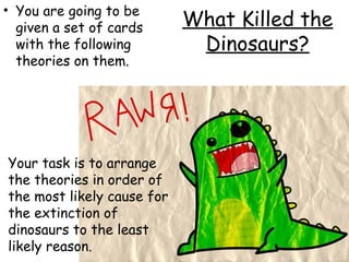 • You are going to be
given a set of cards
with the following
theories on them.

Your task is to arrange
the theories in order of
the most likely cause for
the extinction of
dinosaurs to the least
likely reason.

What Killed the
Dinosaurs?

 