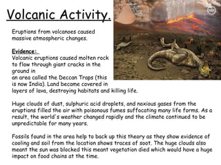Volcanic Activity.
Eruptions from volcanoes caused
massive atmospheric changes.
Evidence:
Volcanic eruptions caused molten rock
to flow through giant cracks in the
ground in
an area called the Deccan Traps (this
is now India). Land became covered in
layers of lava, destroying habitats and killing life.
Huge clouds of dust, sulphuric acid droplets, and noxious gases from the
eruptions filled the air with poisonous fumes suffocating many life forms. As a
result, the world's weather changed rapidly and the climate continued to be
unpredictable for many years.
Fossils found in the area help to back up this theory as they show evidence of
cooling and soil from the location shows traces of soot. The huge clouds also
meant the sun was blocked this meant vegetation died which would have a huge
impact on food chains at the time.

 