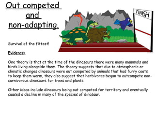 Out competed
and
non-adapting.
Survival of the fittest!
Evidence:
One theory is that at the time of the dinosaurs there were many mammals and
birds living alongside them. The theory suggests that due to atmospheric or
climatic changes dinosaurs were out competed by animals that had furry coats
to keep them warm, they also suggest that herbivores began to outcompete noncarnivorous dinosaurs for trees and plants.
Other ideas include dinosaurs being out competed for territory and eventually
caused a decline in many of the species of dinosaur.

 