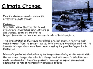 Climate Change.
Even the dinosaurs couldn’t escape the
effects of climate change!!
Evidence:
Scientists believe that the climate and
atmosphere on Earth has constantly cycled
and changed. Scientists believe the
temperature rose due to excess carbon dioxide in the atmosphere.
This concentration of CO2 would have killed dinosaur embryos, removed much
needed oxygen from the seas so that sea living dinosaurs would have died too. The
increase in temperature would have been caused by the growth of algae due to
CO2 levels.
Dinosaur’s gender was decided on by the temperature during incubation and with
the increase of temperature due to a change in climate, more female dinosaurs
would have been born therefore gradually reducing the population sizes and
decreasing the rate of reproduction between a species.

 