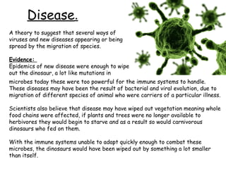 Disease.
A theory to suggest that several ways of
viruses and new diseases appearing or being
spread by the migration of species.
Evidence:
Epidemics of new disease were enough to wipe
out the dinosaur, a lot like mutations in
microbes today these were too powerful for the immune systems to handle.
These diseases may have been the result of bacterial and viral evolution, due to
migration of different species of animal who were carriers of a particular illness.
Scientists also believe that disease may have wiped out vegetation meaning whole
food chains were affected, if plants and trees were no longer available to
herbivores they would begin to starve and as a result so would carnivorous
dinosaurs who fed on them.
With the immune systems unable to adapt quickly enough to combat these
microbes, the dinosaurs would have been wiped out by something a lot smaller
than itself.

 