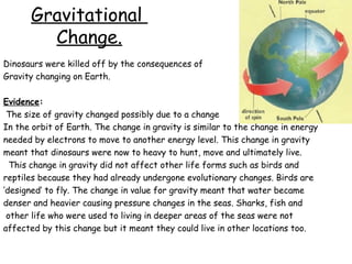 Gravitational
Change.
Dinosaurs were killed off by the consequences of
Gravity changing on Earth.
Evidence:
The size of gravity changed possibly due to a change
In the orbit of Earth. The change in gravity is similar to the change in energy
needed by electrons to move to another energy level. This change in gravity
meant that dinosaurs were now to heavy to hunt, move and ultimately live.
This change in gravity did not affect other life forms such as birds and
reptiles because they had already undergone evolutionary changes. Birds are
‘designed’ to fly. The change in value for gravity meant that water became
denser and heavier causing pressure changes in the seas. Sharks, fish and
other life who were used to living in deeper areas of the seas were not
affected by this change but it meant they could live in other locations too.

 