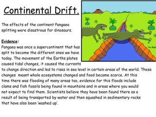 Continental Drift.
The effects of the continent Pangaea
splitting were disastrous for dinosaurs.
Evidence:
Pangaea was once a supercontinent that has
split to become the different ones we have
today. The movement of the Earths plates
caused tidal changes, it caused the currents
to change direction and led to rises in sea level in certain areas of the world. These
changes meant whole ecosystems changed and food became scarce. At this
time there was flooding of many areas too, evidence for this floods include
clams and fish fossils being found in mountains and in areas where you would
not expect to find them. Scientists believe they have been found there as a
result of being transported by water and then squashed in sedimentary rocks
that have also been ‘washed up’.

 