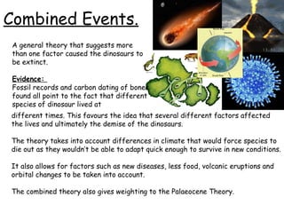 Combined Events.
A general theory that suggests more
than one factor caused the dinosaurs to
be extinct.
Evidence:
Fossil records and carbon dating of bones
found all point to the fact that different
species of dinosaur lived at
different times. This favours the idea that several different factors affected
the lives and ultimately the demise of the dinosaurs.
The theory takes into account differences in climate that would force species to
die out as they wouldn’t be able to adapt quick enough to survive in new conditions.
It also allows for factors such as new diseases, less food, volcanic eruptions and
orbital changes to be taken into account.
The combined theory also gives weighting to the Palaeocene Theory.

 