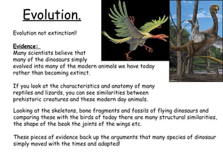 Evolution.
Evolution not extinction!!
Evidence:
Many scientists believe that
many of the dinosaurs simply
evolved into many of the modern animals we have today
rather than becoming extinct.
If you look at the characteristics and anatomy of many
reptiles and lizards, you can see similarities between
prehistoric creatures and these modern day animals.
Looking at the skeletons, bone fragments and fossils of flying dinosaurs and
comparing these with the birds of today there are many structural similarities,
the shape of the beak the joints of the wings etc.
These pieces of evidence back up the arguments that many species of dinosaur
simply moved with the times and adapted!

 