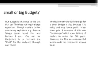 Small or big Budget?
Our budget is small due to the fact
that our film does not require large
explosions. Though modern thriller
uses many explosions e.g.: Bourne
Trilogy, James bond, Fast and
Furious 7 etc... Our aim for
Conjecture is to re-create the
“thrill” for the audience through
only music.
The reason why we wanted to go for
a small budget is also because it is
risky, and may loose profit rather
then gain. A example of this was
“battleships” which spent billions of
dollars to make the CGI good.
However, the film was unsuccessful
which made the company in serious
dept.
 