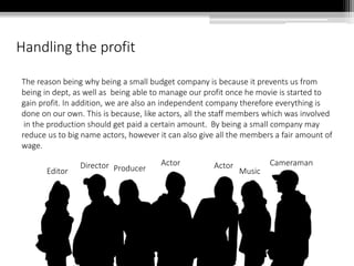 Handling the profit
The reason being why being a small budget company is because it prevents us from
being in dept, as well as being able to manage our profit once he movie is started to
gain profit. In addition, we are also an independent company therefore everything is
done on our own. This is because, like actors, all the staff members which was involved
in the production should get paid a certain amount. By being a small company may
reduce us to big name actors, however it can also give all the members a fair amount of
wage.
Director
Editor
Actor Actor Cameraman
Producer Music
 