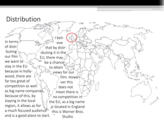 Distribution
In terms
of distr-
-buting
our film
we want to
stay in the EU
because in holly-
wood, there are
far too great of
competition as well
as big name companies,
because of this, by
staying in the local
region, it allows as for
a much focused audience
and is a good place to start.
I beli-
-eve
that by distr-
-ibuting it in the
EU, there may
be a chance
to attain
views for our
film. Howe-
-ver this
does not
mean there is
no competition in
the EU, as a big name
is located in England
this is Warner Bros.
Studio.
 