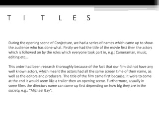 T I T L E S
During the opening scene of Conjecture, we had a series of names which came up to show
the audience who has done what. Firstly we had the title of the movie first then the actors
which is followed on by the roles which everyone took part in, e.g.: Cameraman, music,
editing etc...
This order had been research thoroughly because of the fact that our film did not have any
well known actors, which meant the actors had all the same screen time of their name, as
well as the editors and producers. The title of the film came first because, it were to come
at the end it would seem like a trailer then an opening scene. Furthermore, usually in
some films the directors name can come up first depending on how big they are in the
society, e.g.: “Michael Bay”.
 
