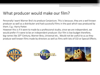 What producer would make our film?
Personally I want Warner Bro’s to produce Conjecture. This is because, they are a well known
producer as well as a distributer and had successful films in the past which was produced by
them. E.g.: Harry Potter.
However this is if it were to made by a professional studio, since we are independent, we
would prefer if it were to be an independent producer. Our film is low budget therefore,
big names like 20th Century, Warner Bros, Universal etc.. Would not be useful to us as they
produce well known films made by directors as well as films with lots of CGI or Special Effects.
 