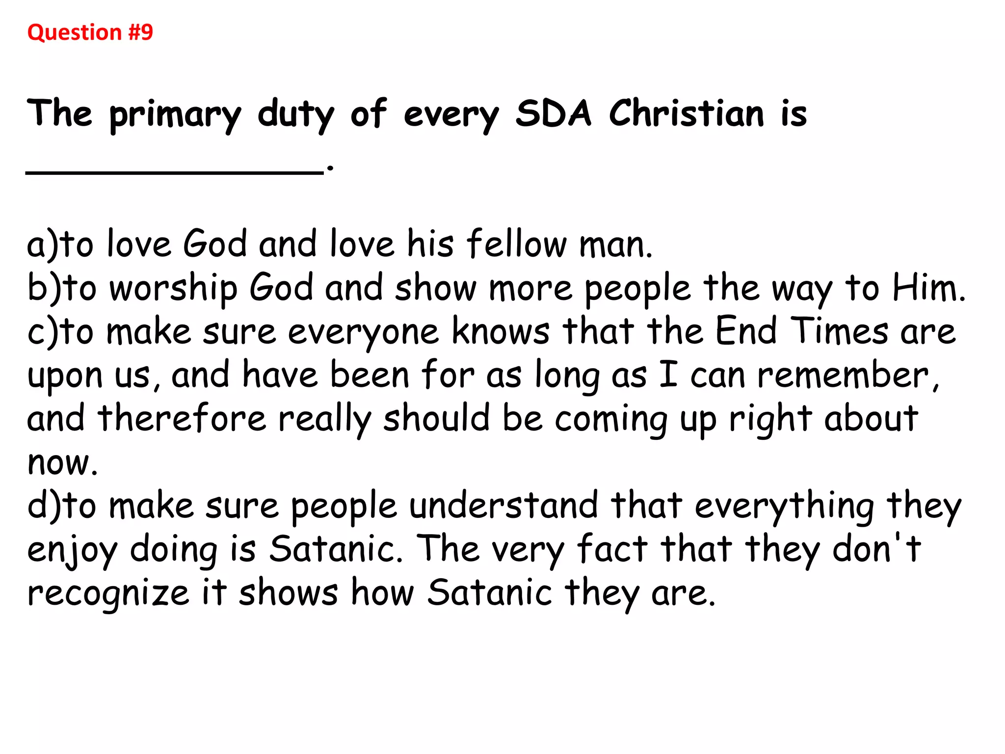 Question #9
The primary duty of every SDA Christian is
_____________.
a)to love God and love his fellow man.
b)to worship God and show more people the way to Him.
c)to make sure everyone knows that the End Times are
upon us, and have been for as long as I can remember,
and therefore really should be coming up right about
now.
d)to make sure people understand that everything they
enjoy doing is Satanic. The very fact that they don't
recognize it shows how Satanic they are.
 