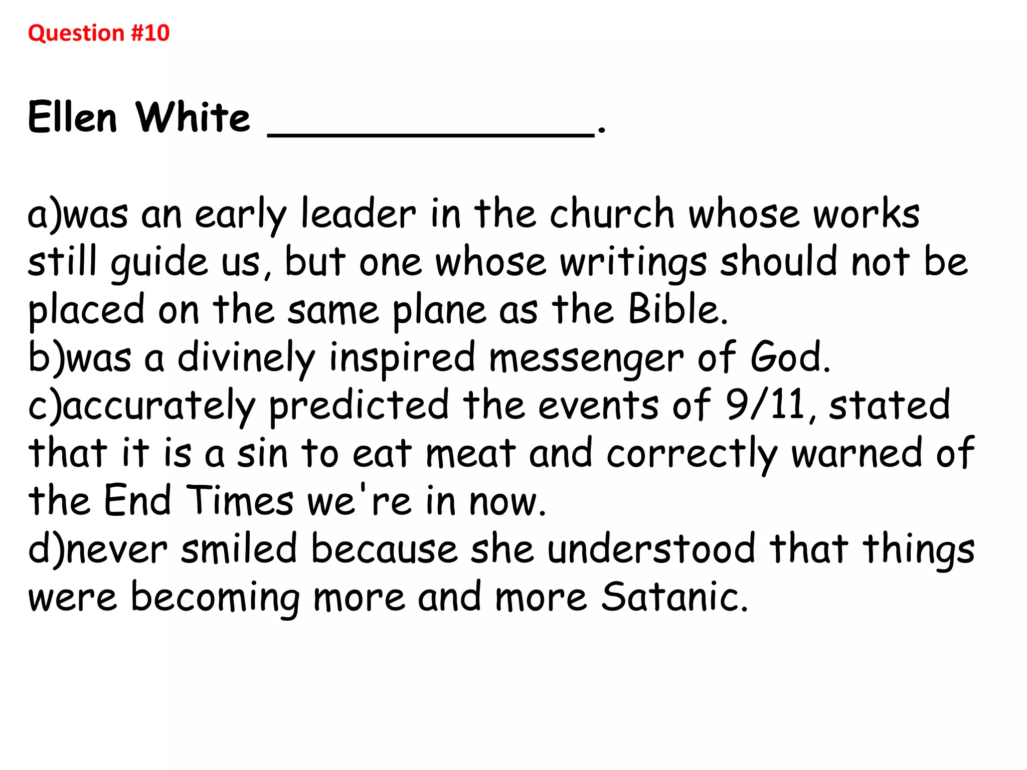Question #10
Ellen White _____________.
a)was an early leader in the church whose works
still guide us, but one whose writings should not be
placed on the same plane as the Bible.
b)was a divinely inspired messenger of God.
c)accurately predicted the events of 9/11, stated
that it is a sin to eat meat and correctly warned of
the End Times we're in now.
d)never smiled because she understood that things
were becoming more and more Satanic.
 