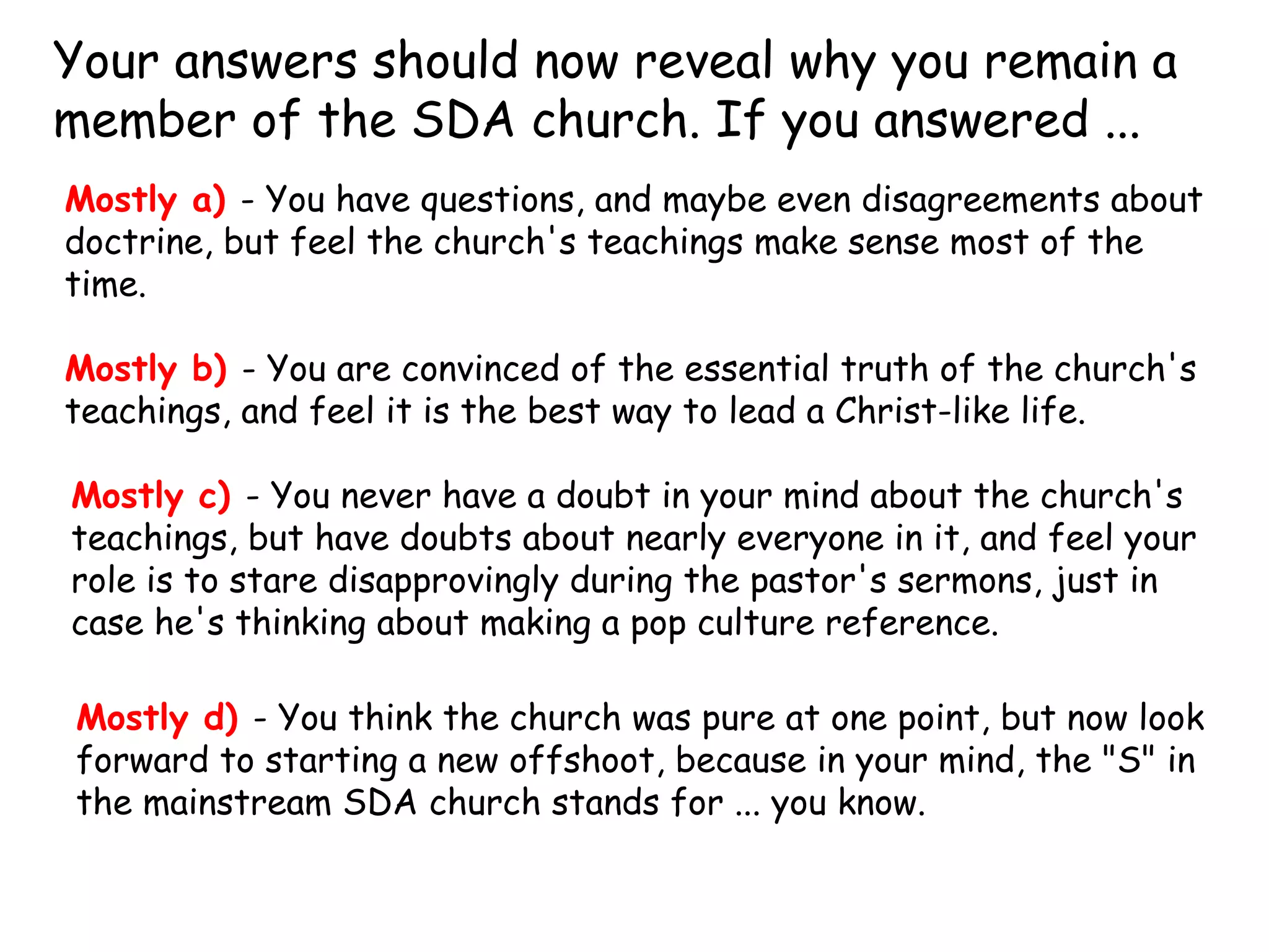Your answers should now reveal why you remain a
member of the SDA church. If you answered ... 
Mostly a) - You have questions, and maybe even disagreements about
doctrine, but feel the church's teachings make sense most of the
time.
Mostly b) - You are convinced of the essential truth of the church's
teachings, and feel it is the best way to lead a Christ-like life.
Mostly c) - You never have a doubt in your mind about the church's
teachings, but have doubts about nearly everyone in it, and feel your
role is to stare disapprovingly during the pastor's sermons, just in
case he's thinking about making a pop culture reference.
Mostly d) - You think the church was pure at one point, but now look
forward to starting a new offshoot, because in your mind, the "S" in
the mainstream SDA church stands for ... you know.
 