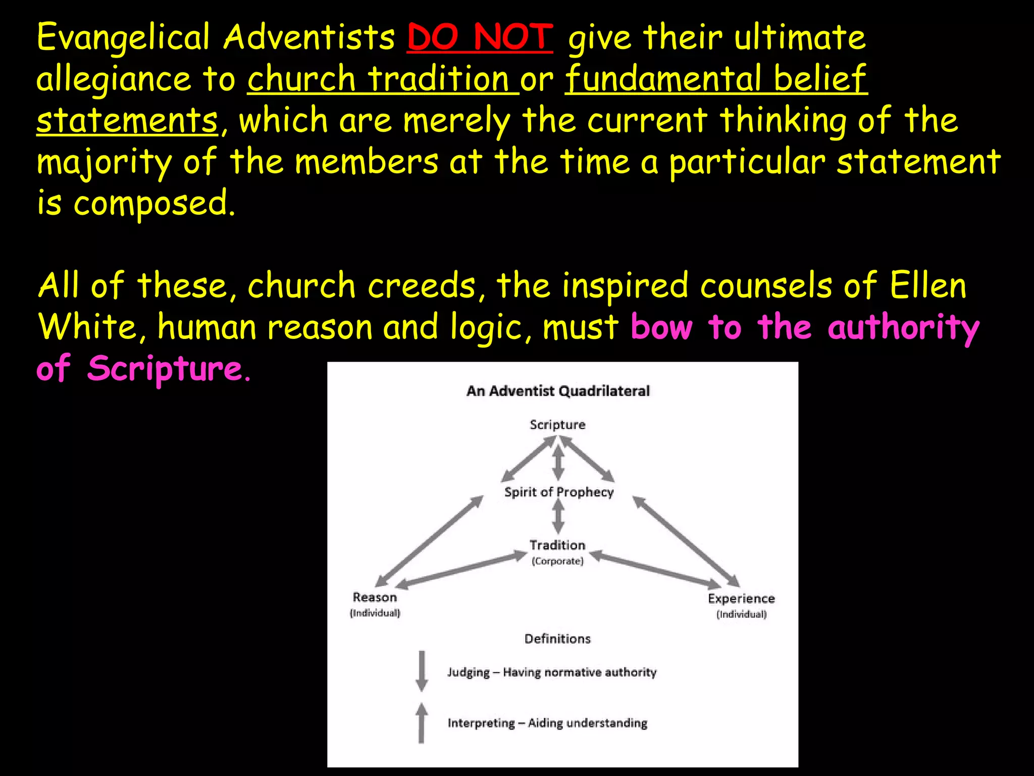Evangelical Adventists DO NOT give their ultimate
allegiance to church tradition or fundamental belief
statements, which are merely the current thinking of the
majority of the members at the time a particular statement
is composed.
All of these, church creeds, the inspired counsels of Ellen
White, human reason and logic, must bow to the authority
of Scripture.
 