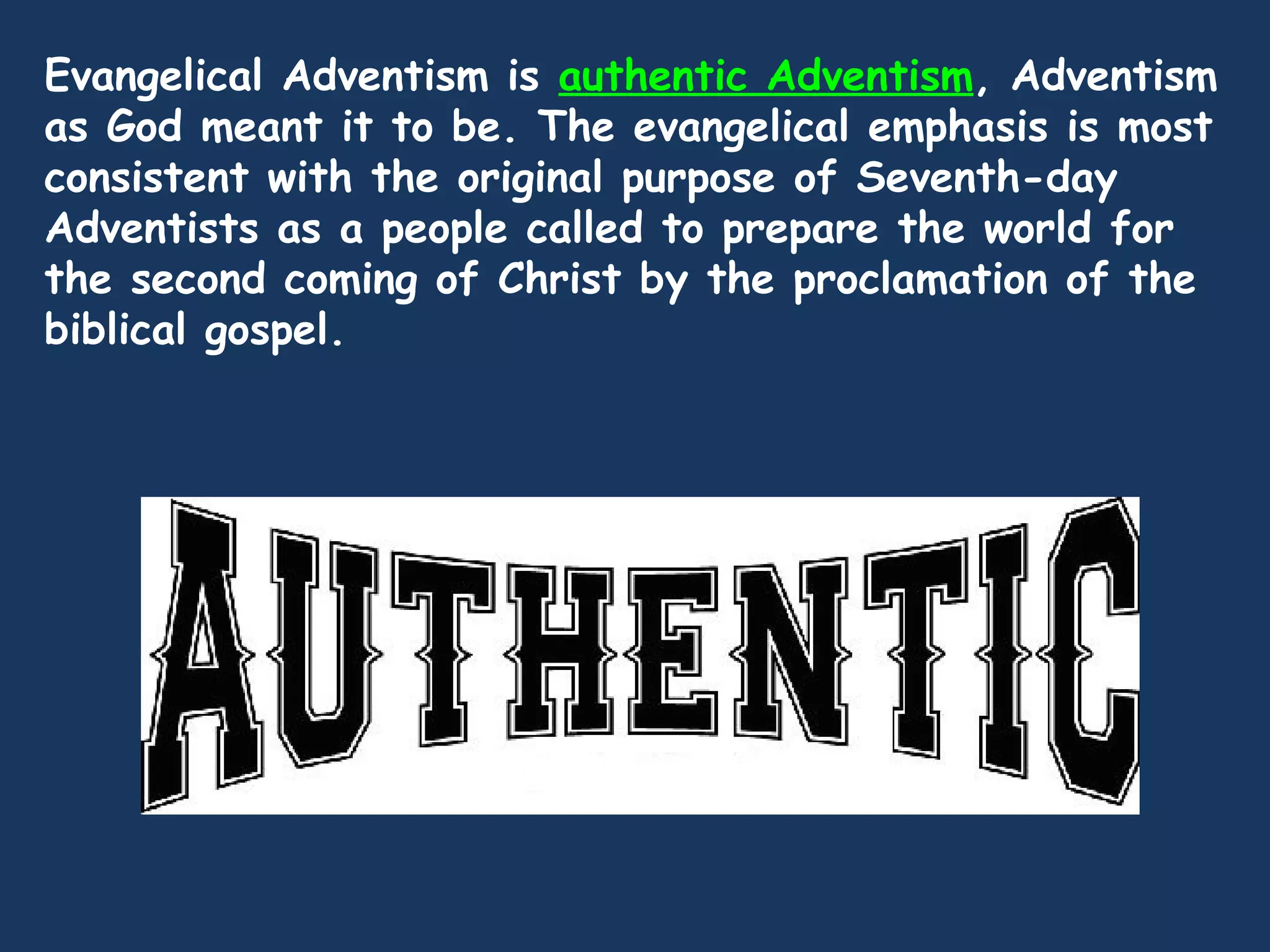 Evangelical Adventism is authentic Adventism, Adventism
as God meant it to be. The evangelical emphasis is most
consistent with the original purpose of Seventh-day
Adventists as a people called to prepare the world for
the second coming of Christ by the proclamation of the
biblical gospel.
 