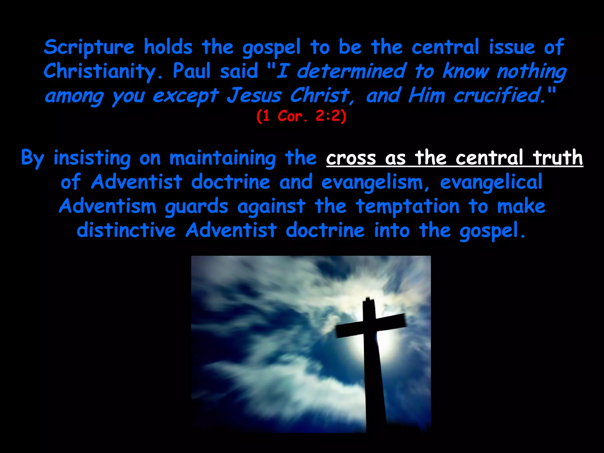 Scripture holds the gospel to be the central issue of
Christianity. Paul said "I determined to know nothing
among you except Jesus Christ, and Him crucified."
(1 Cor. 2:2)
By insisting on maintaining the cross as the central truth
of Adventist doctrine and evangelism, evangelical
Adventism guards against the temptation to make
distinctive Adventist doctrine into the gospel.
 