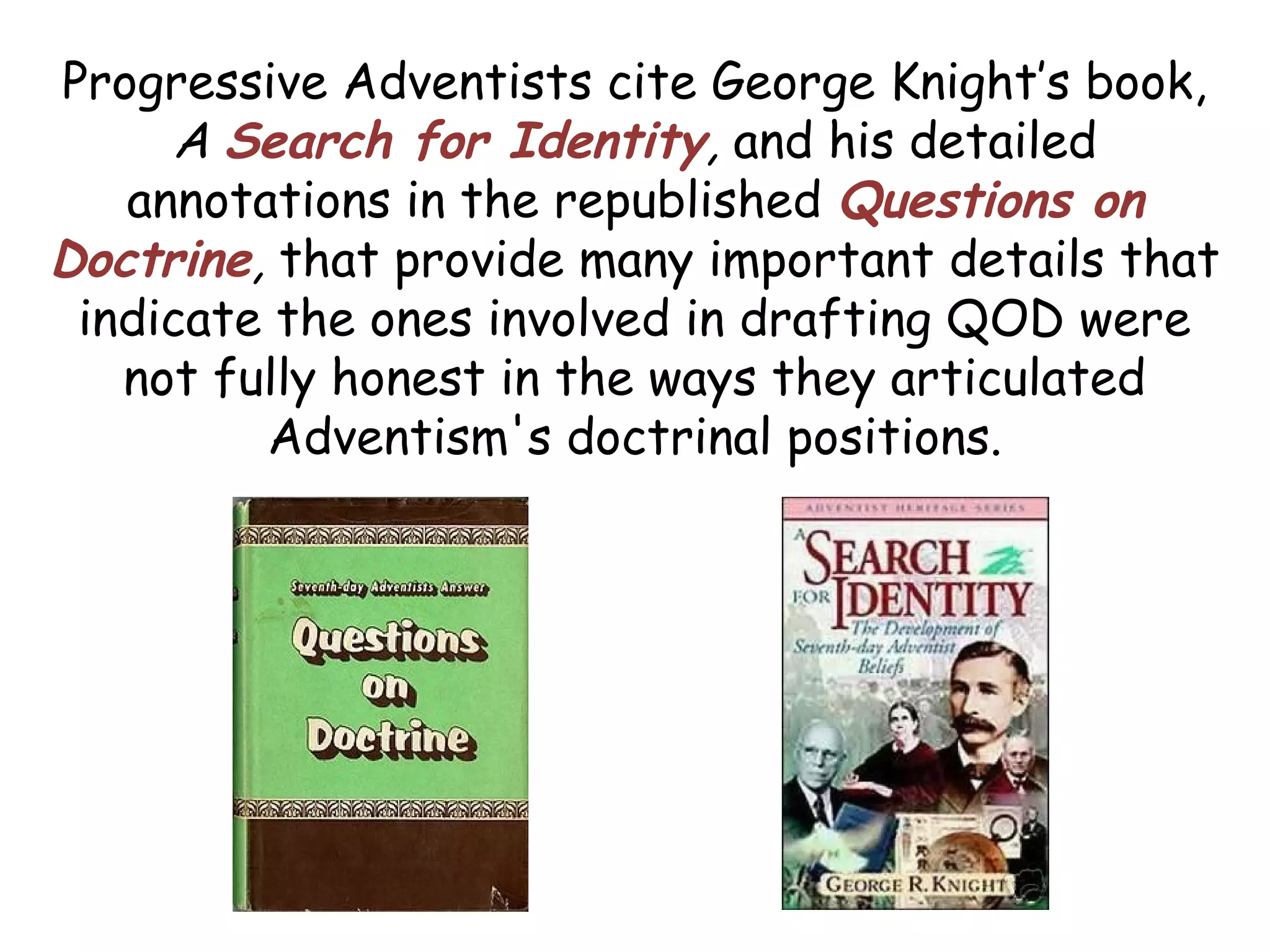 Progressive Adventists cite George Knight’s book,
A Search for Identity, and his detailed
annotations in the republished Questions on
Doctrine, that provide many important details that
indicate the ones involved in drafting QOD were
not fully honest in the ways they articulated
Adventism's doctrinal positions.
 