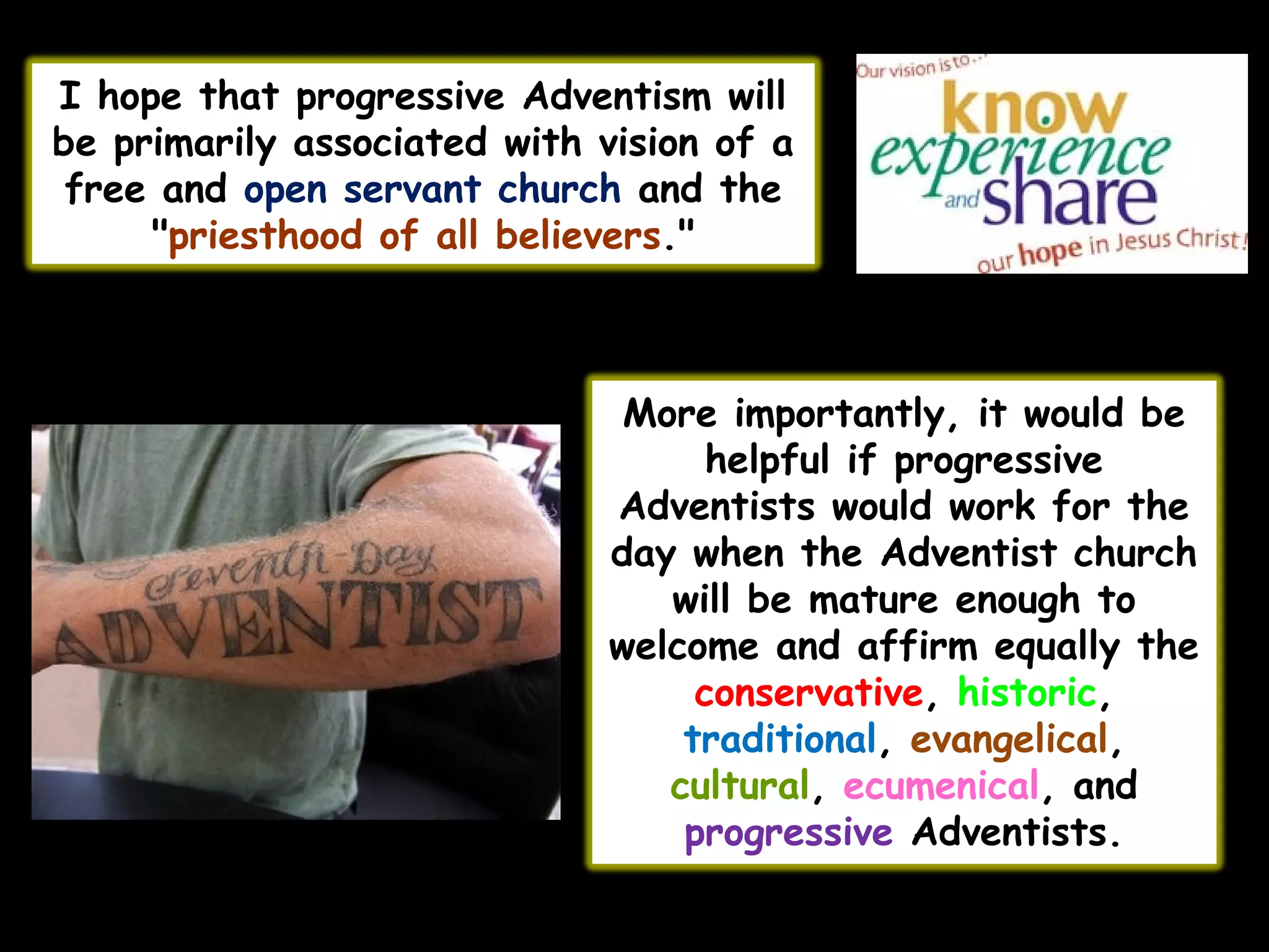 I hope that progressive Adventism will
be primarily associated with vision of a
free and open servant church and the
"priesthood of all believers."
More importantly, it would be
helpful if progressive
Adventists would work for the
day when the Adventist church
will be mature enough to
welcome and affirm equally the
conservative, historic,
traditional, evangelical,
cultural, ecumenical, and
progressive Adventists.
 