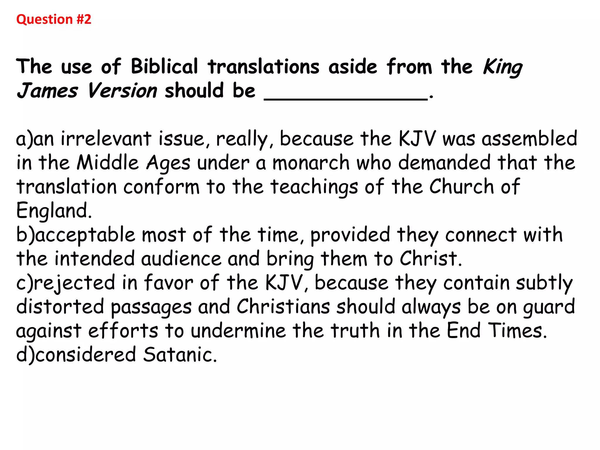Question #2
The use of Biblical translations aside from the King
James Version should be _____________.
a)an irrelevant issue, really, because the KJV was assembled
in the Middle Ages under a monarch who demanded that the
translation conform to the teachings of the Church of
England.
b)acceptable most of the time, provided they connect with
the intended audience and bring them to Christ.
c)rejected in favor of the KJV, because they contain subtly
distorted passages and Christians should always be on guard
against efforts to undermine the truth in the End Times.
d)considered Satanic. 
 