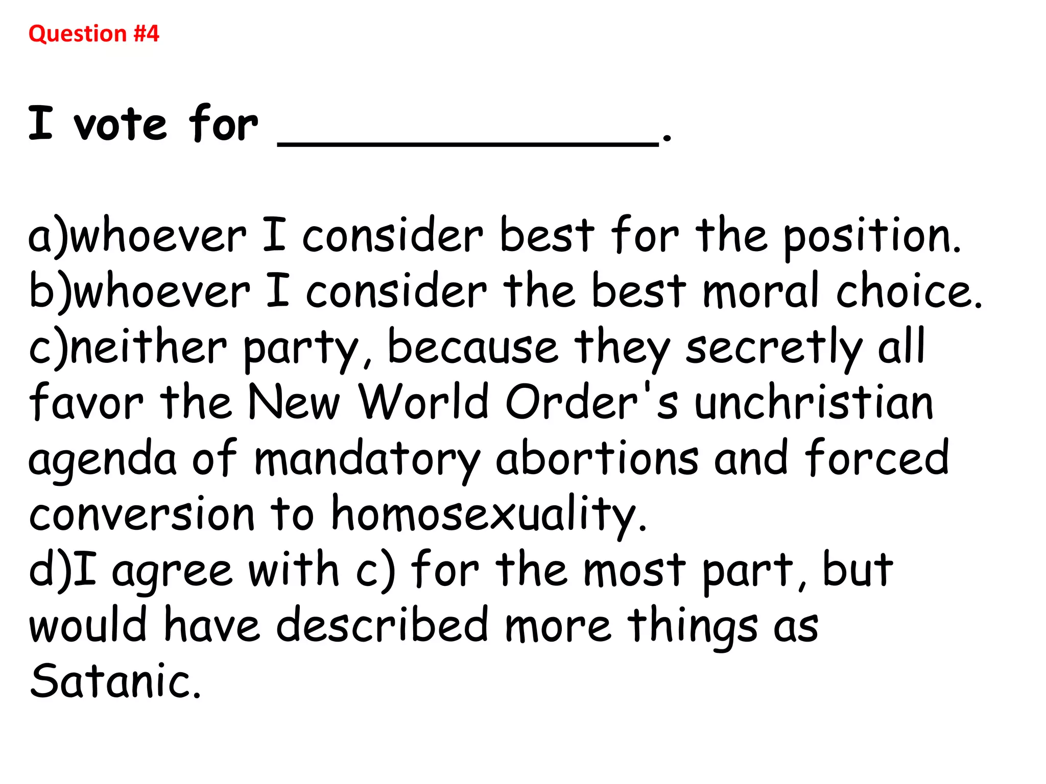 Question #4
I vote for _____________.
a)whoever I consider best for the position.
b)whoever I consider the best moral choice.
c)neither party, because they secretly all
favor the New World Order's unchristian
agenda of mandatory abortions and forced
conversion to homosexuality.
d)I agree with c) for the most part, but
would have described more things as
Satanic.
 