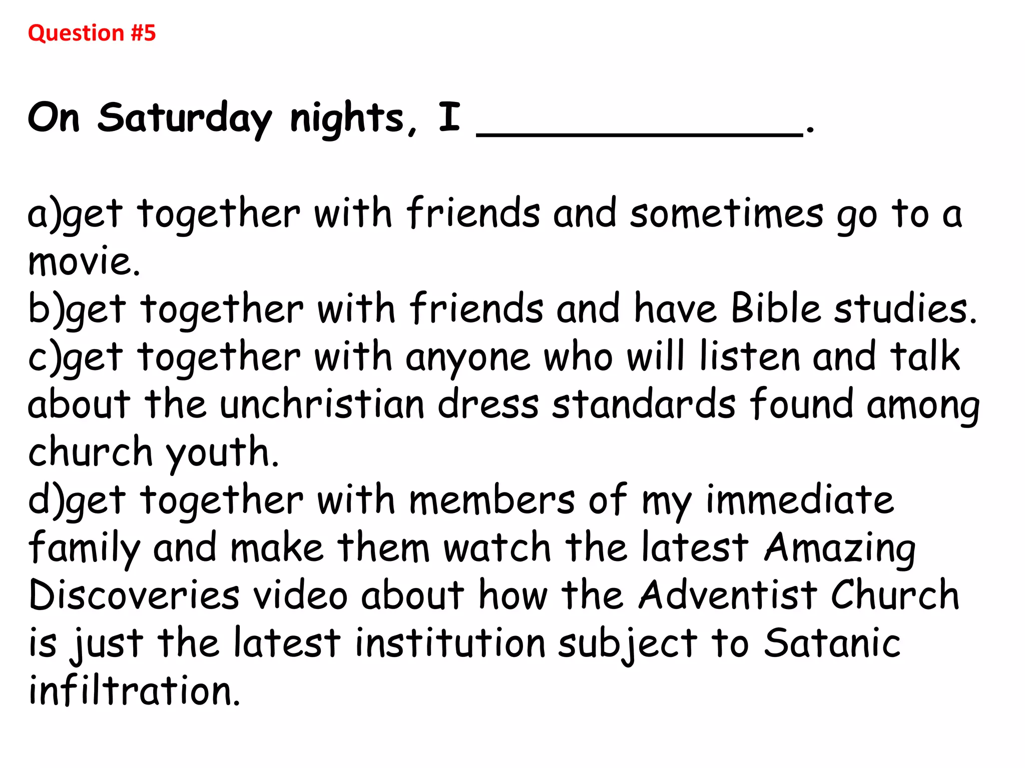 Question #5
On Saturday nights, I _____________.
a)get together with friends and sometimes go to a
movie.
b)get together with friends and have Bible studies.
c)get together with anyone who will listen and talk
about the unchristian dress standards found among
church youth.
d)get together with members of my immediate
family and make them watch the latest Amazing
Discoveries video about how the Adventist Church
is just the latest institution subject to Satanic
infiltration.
 