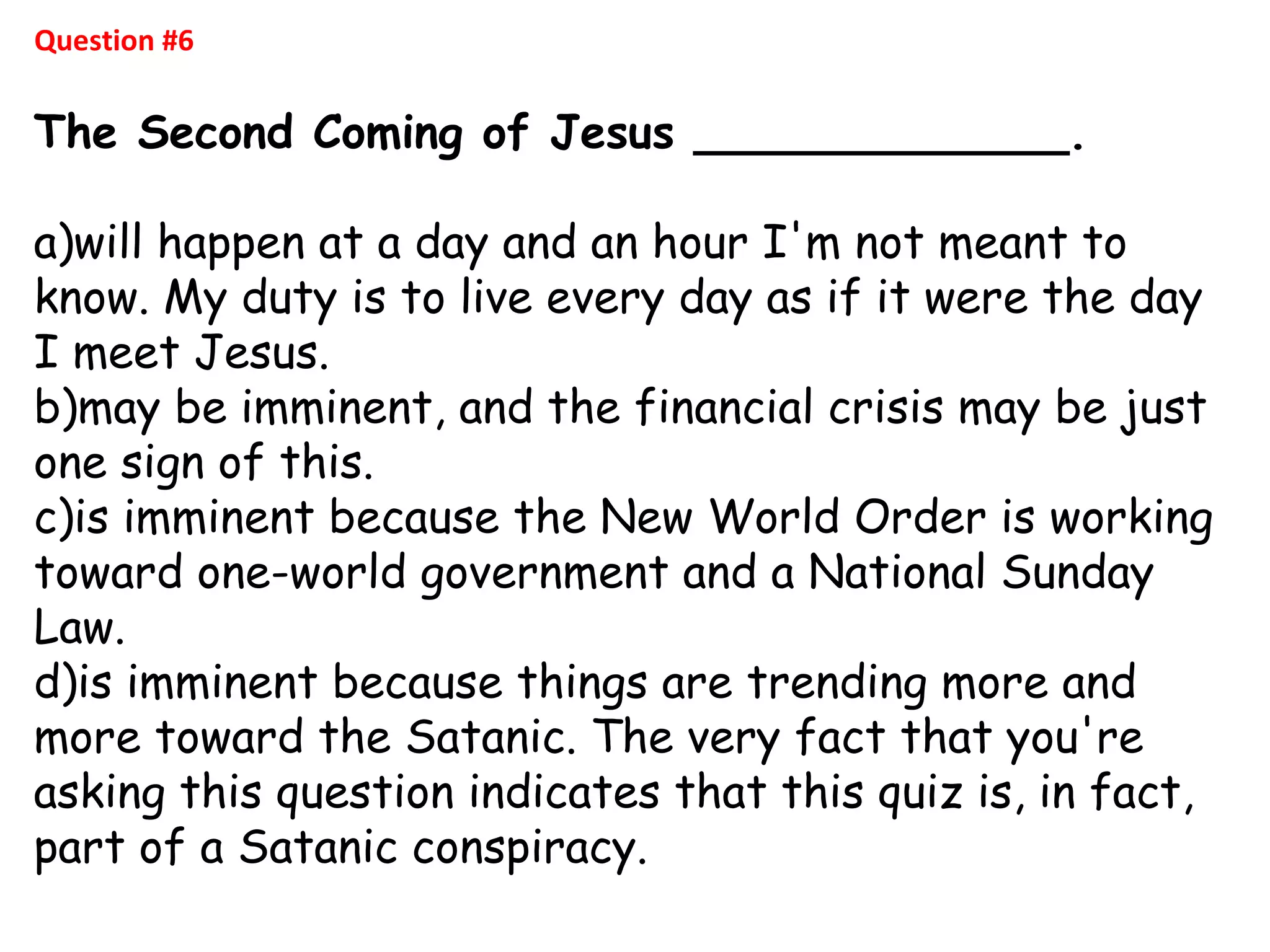 Question #6
The Second Coming of Jesus _____________.
a)will happen at a day and an hour I'm not meant to
know. My duty is to live every day as if it were the day
I meet Jesus.
b)may be imminent, and the financial crisis may be just
one sign of this.
c)is imminent because the New World Order is working
toward one-world government and a National Sunday
Law.
d)is imminent because things are trending more and
more toward the Satanic. The very fact that you're
asking this question indicates that this quiz is, in fact,
part of a Satanic conspiracy.
 
