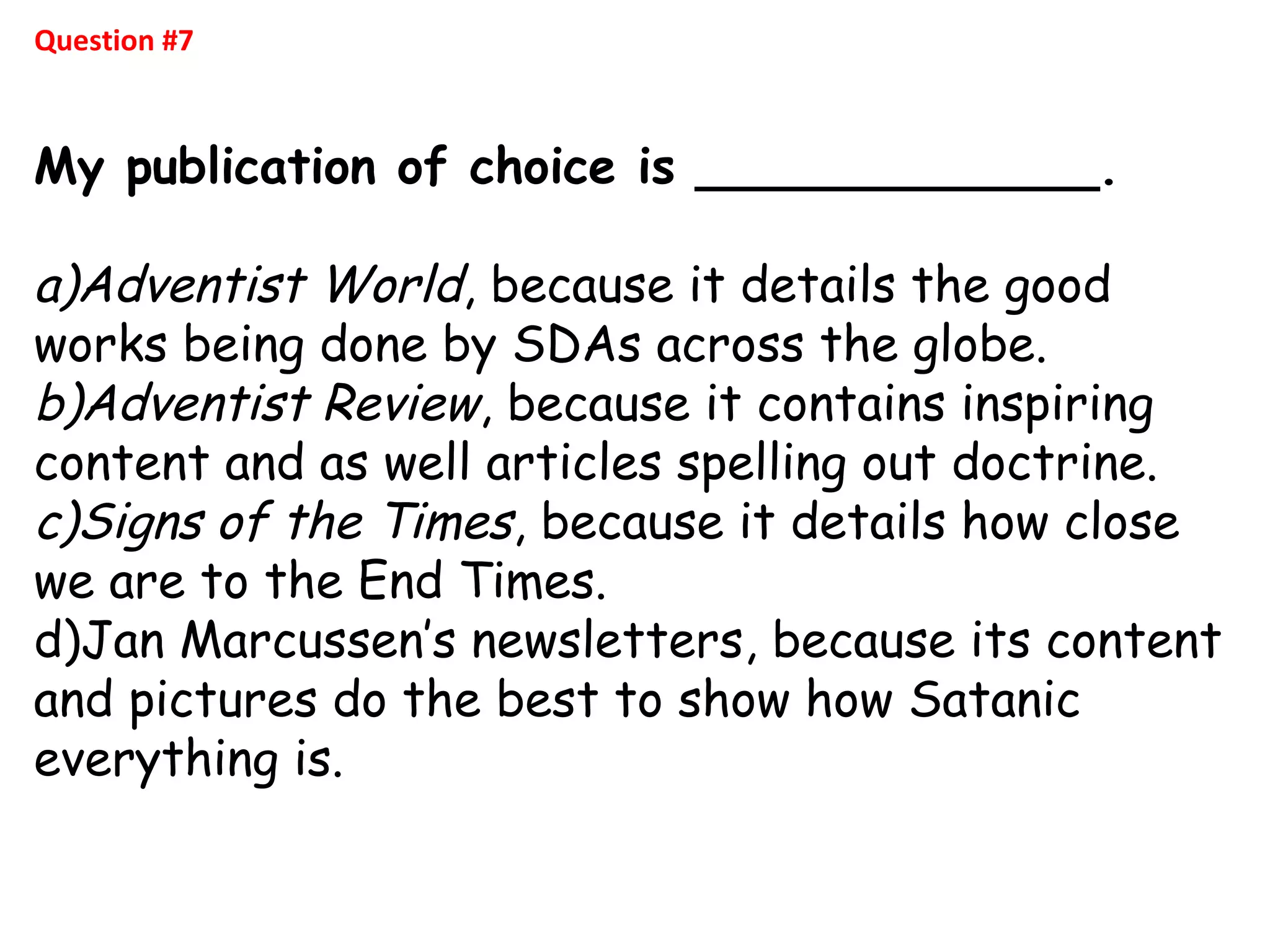 Question #7
My publication of choice is _____________.
a)Adventist World, because it details the good
works being done by SDAs across the globe.
b)Adventist Review, because it contains inspiring
content and as well articles spelling out doctrine.
c)Signs of the Times, because it details how close
we are to the End Times.
d)Jan Marcussen’s newsletters, because its content
and pictures do the best to show how Satanic
everything is.
 