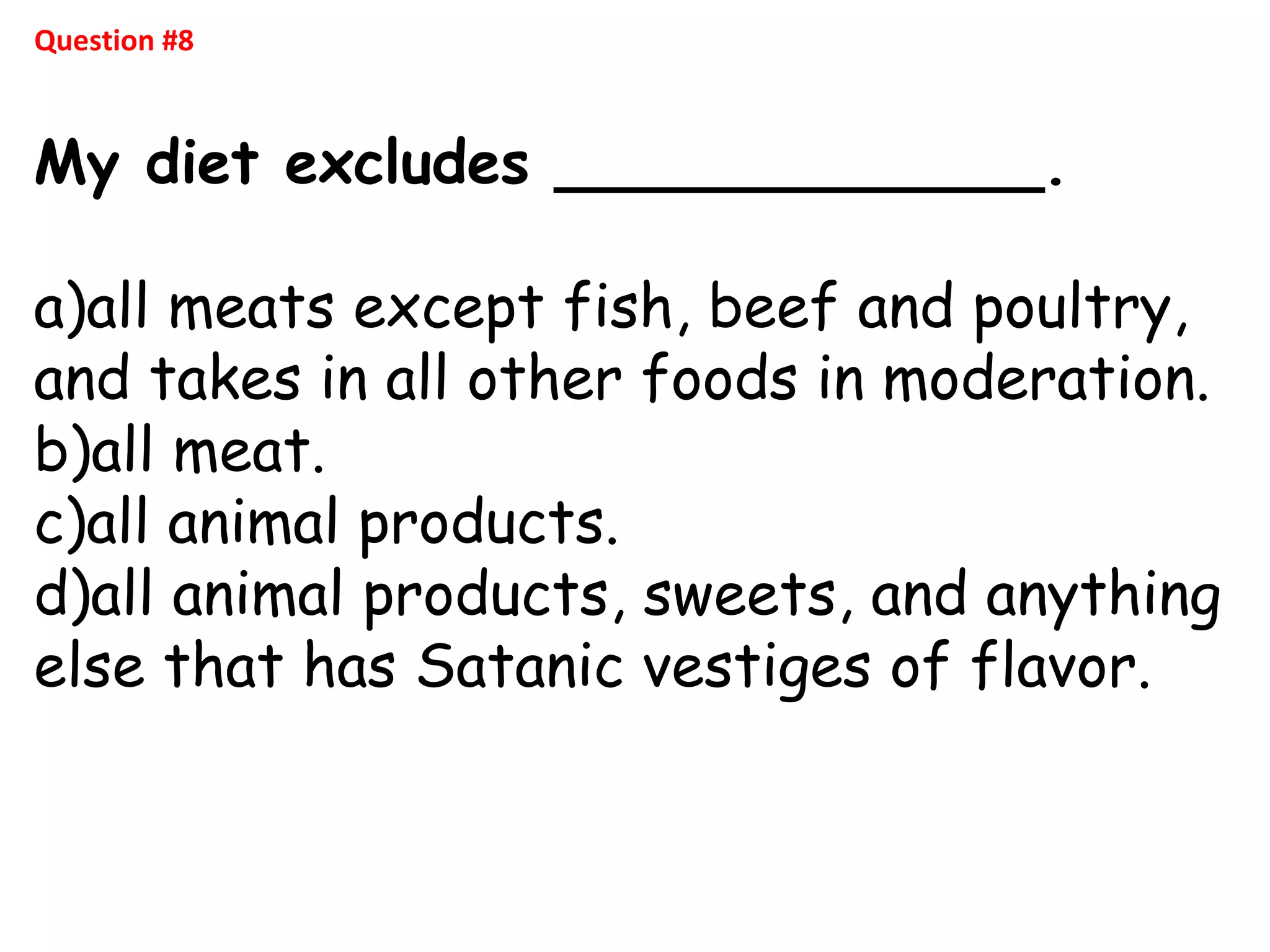 Question #8
My diet excludes _____________.
a)all meats except fish, beef and poultry,
and takes in all other foods in moderation.
b)all meat.
c)all animal products.
d)all animal products, sweets, and anything
else that has Satanic vestiges of flavor.
 