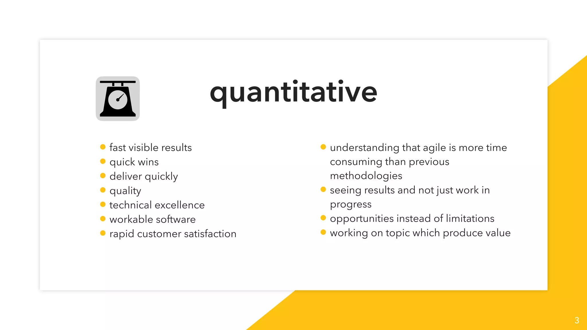 quantitative
3
• fast visible results
• quick wins
• deliver quickly
• quality
• technical excellence
• workable software
• rapid customer satisfaction
• understanding that agile is more time
consuming than previous
methodologies
• seeing results and not just work in
progress
• opportunities instead of limitations
• working on topic which produce value
 