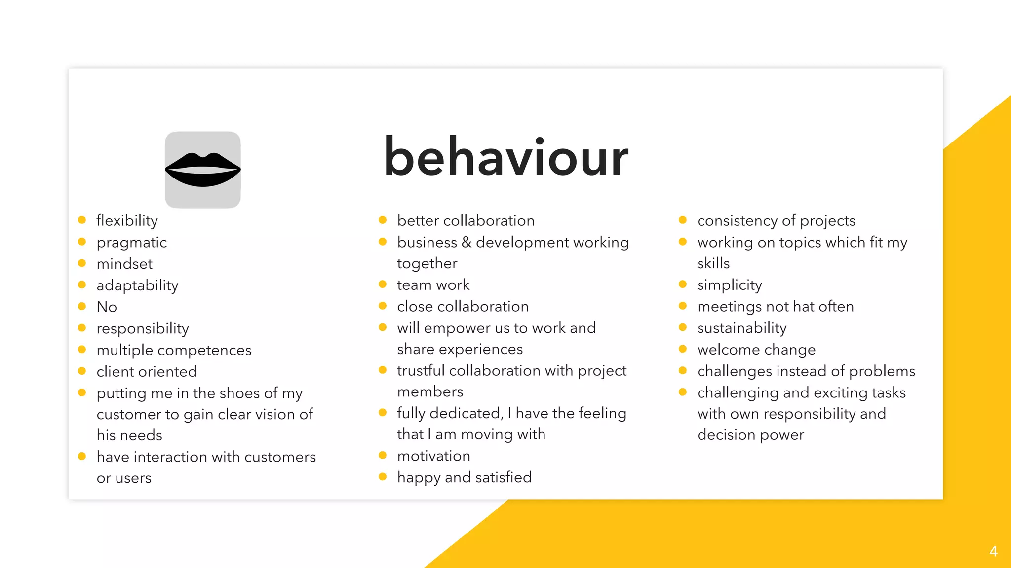 behaviour
4
• ﬂexibility
• pragmatic
• mindset
• adaptability
• No
• responsibility
• multiple competences
• client oriented
• putting me in the shoes of my
customer to gain clear vision of
his needs
• have interaction with customers
or users
• better collaboration
• business & development working
together
• team work
• close collaboration
• will empower us to work and
share experiences
• trustful collaboration with project
members
• fully dedicated, I have the feeling
that I am moving with
• motivation
• happy and satisﬁed
• consistency of projects
• working on topics which ﬁt my
skills
• simplicity
• meetings not hat often
• sustainability
• welcome change
• challenges instead of problems
• challenging and exciting tasks
with own responsibility and
decision power
 