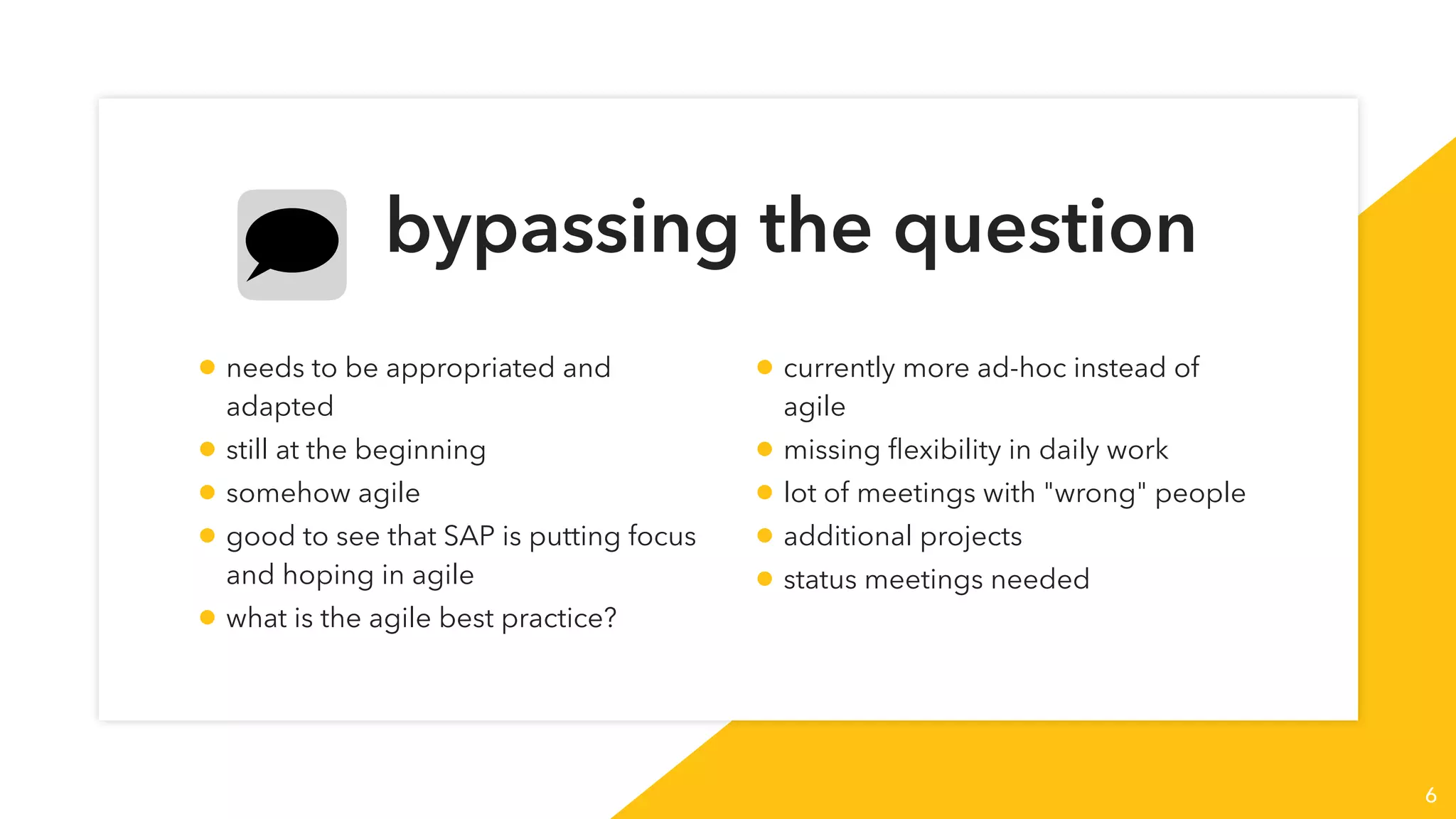 bypassing the question
6
• needs to be appropriated and
adapted
• still at the beginning
• somehow agile
• good to see that SAP is putting focus
and hoping in agile
• what is the agile best practice?
• currently more ad-hoc instead of
agile
• missing ﬂexibility in daily work
• lot of meetings with "wrong" people
• additional projects
• status meetings needed
 