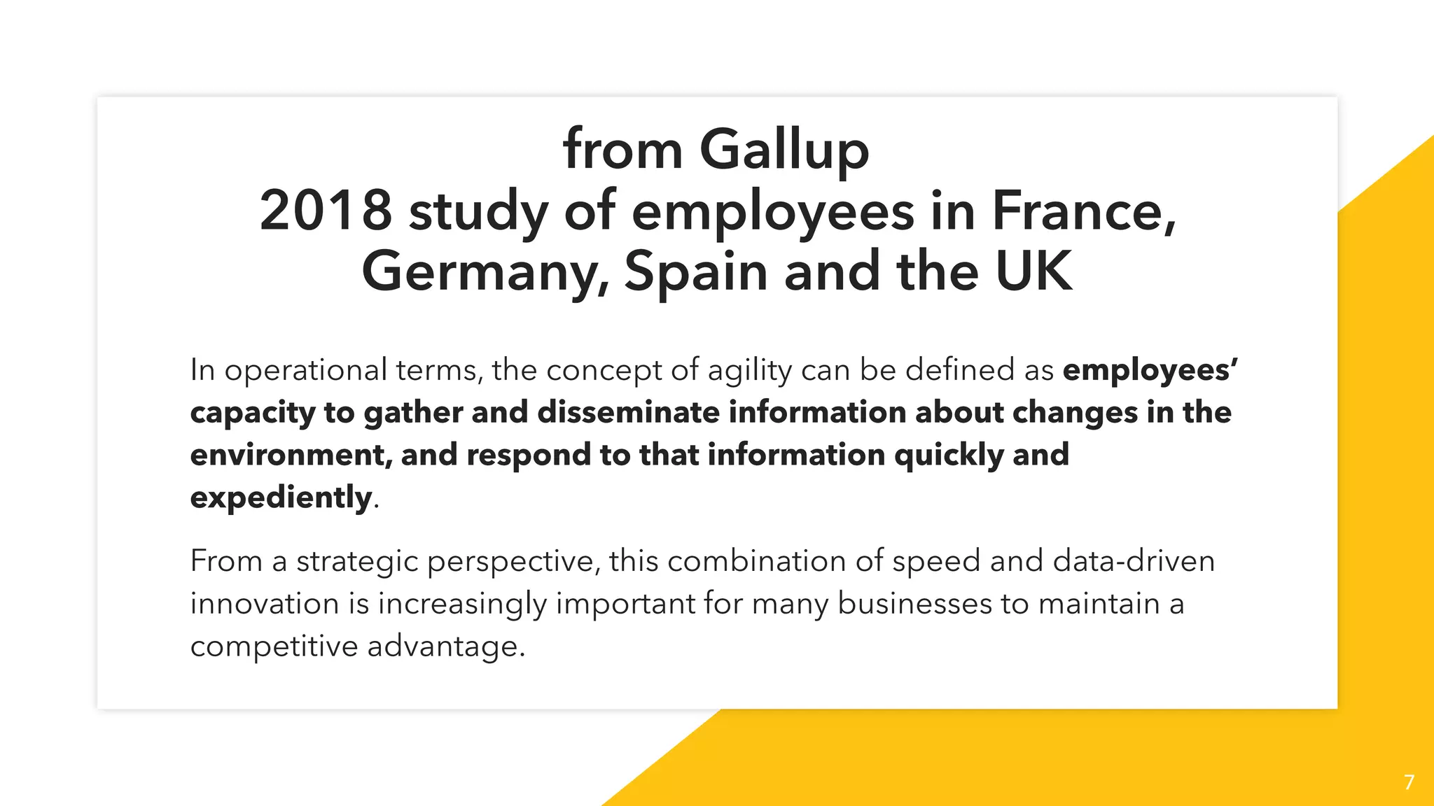 7
from Gallup
2018 study of employees in France,
Germany, Spain and the UK
In operational terms, the concept of agility can be deﬁned as employees’
capacity to gather and disseminate information about changes in the
environment, and respond to that information quickly and
expediently.
From a strategic perspective, this combination of speed and data-driven
innovation is increasingly important for many businesses to maintain a
competitive advantage.
 