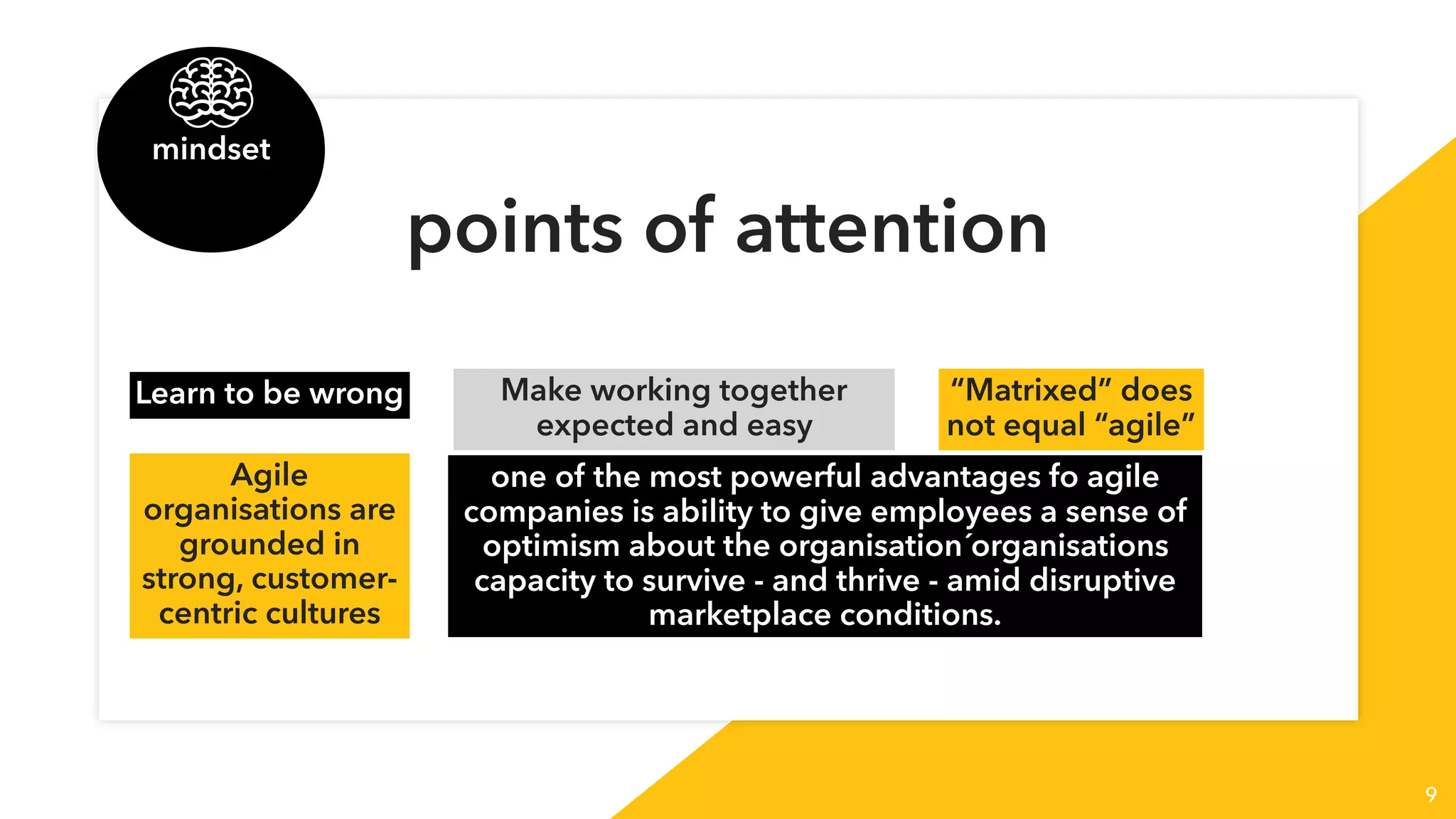 9
points of attention
Learn to be wrong Make working together
expected and easy
“Matrixed” does
not equal “agile”
Agile
organisations are
grounded in 
strong, customer-
centric cultures
one of the most powerful advantages fo agile
companies is ability to give employees a sense of
optimism about the organisation´organisations
capacity to survive - and thrive - amid disruptive
marketplace conditions.
mindset
 