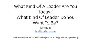 What Kind Of A Leader Are You
Today?
What Kind Of Leader Do You
Want To Be?
Kev Roberts
kev@kevroberts.co.uk
Workshop materials for Sheffield Digital Technology Leadership Meetup
 