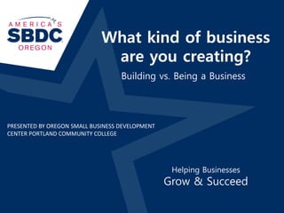 What kind of business
are you creating?
Helping Businesses
Grow & Succeed
Building vs. Being a Business
PRESENTED BY OREGON SMALL BUSINESS DEVELOPMENT
CENTER PORTLAND COMMUNITY COLLEGE
 