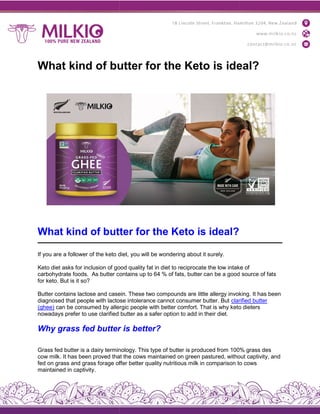 What kind of butter for the Keto is ideal?
What kind of butter for the Keto is ideal?
If you are a follower of the keto diet, you will be wondering about it surely.
Keto diet asks for inclusion of good quality fat in diet to reciprocate the low intake of
carbohydrate foods. As butter contains up to 64 % of fats, butter can be a good source of fats
for keto. But is it so?
Butter contains lactose and casein. These two compounds are
diagnosed that people with lactose intolerance cannot consumer butter. But
(ghee) can be consumed by allergic people with better comfo
nowadays prefer to use clarified butter as a safer option to add in their diet.
Why grass fed butter is better?
Grass fed butter is a dairy terminology. This type of butter is produced from 100% grass des
cow milk. It has been proved that the cows maintained on green pastured, without captivity, and
fed on grass and grass forage offer better quality nutritious milk in comparison to cows
maintained in captivity.
What kind of butter for the Keto is ideal?
What kind of butter for the Keto is ideal?
If you are a follower of the keto diet, you will be wondering about it surely.
for inclusion of good quality fat in diet to reciprocate the low intake of
As butter contains up to 64 % of fats, butter can be a good source of fats
Butter contains lactose and casein. These two compounds are little allergy invoking. It has been
diagnosed that people with lactose intolerance cannot consumer butter. But clarified
can be consumed by allergic people with better comfort. That is why keto dieters
nowadays prefer to use clarified butter as a safer option to add in their diet.
Why grass fed butter is better?
Grass fed butter is a dairy terminology. This type of butter is produced from 100% grass des
been proved that the cows maintained on green pastured, without captivity, and
fed on grass and grass forage offer better quality nutritious milk in comparison to cows
What kind of butter for the Keto is ideal?
What kind of butter for the Keto is ideal?
for inclusion of good quality fat in diet to reciprocate the low intake of
As butter contains up to 64 % of fats, butter can be a good source of fats
little allergy invoking. It has been
clarified butter
rt. That is why keto dieters
Grass fed butter is a dairy terminology. This type of butter is produced from 100% grass des
been proved that the cows maintained on green pastured, without captivity, and
fed on grass and grass forage offer better quality nutritious milk in comparison to cows
 