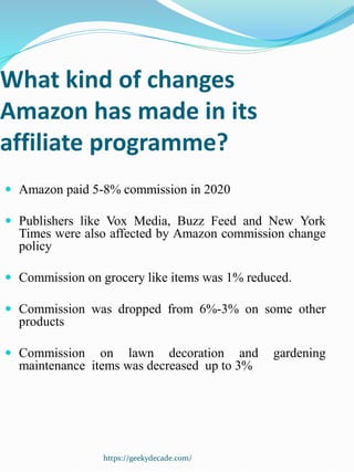 What kind of changes
Amazon has made in its
affiliate programme?
 Amazon paid 5-8% commission in 2020
 Publishers like Vox Media, Buzz Feed and New York
Times were also affected by Amazon commission change
policy
 Commission on grocery like items was 1% reduced.
 Commission was dropped from 6%-3% on some other
products
 Commission on lawn decoration and gardening
maintenance items was decreased up to 3%
https://geekydecade.com/
 