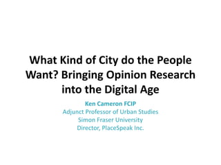 What Kind of City do the People
Want? Bringing Opinion Research
into the Digital Age
Ken Cameron FCIP
Adjunct Professor of Urban Studies
Simon Fraser University
Director, PlaceSpeak Inc.

 